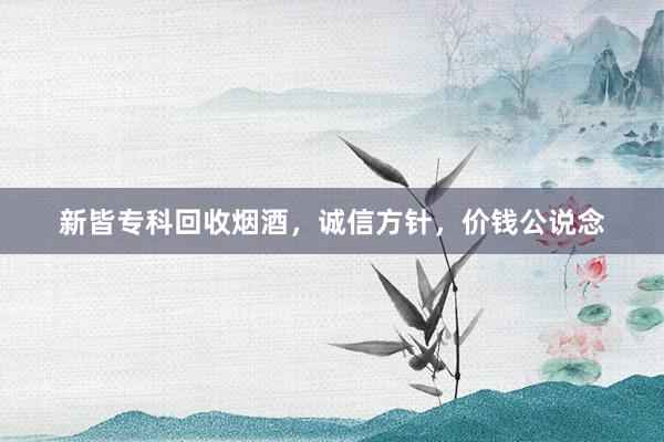 新皆专科回收烟酒，诚信方针，价钱公说念
